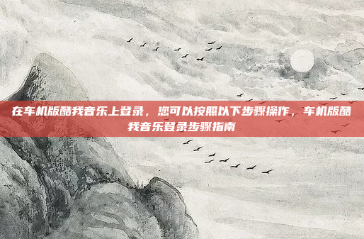 在车机版酷我音乐上登录，您可以按照以下步骤操作，车机版酷我音乐登录步骤指南