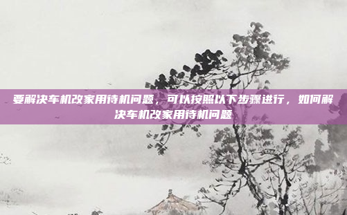 要解决车机改家用待机问题,可以按照以下步骤进行,如何解决车机改家用待机问题