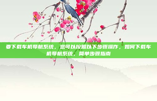 要下载车机导航系统，您可以按照以下步骤操作，如何下载车机导航系统，简单步骤指南