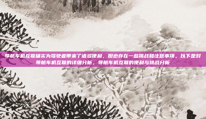 导航车机互联确实为驾驶者带来了诸多便利，但也存在一些挑战和注意事项。以下是对导航车机互联的详细分析，导航车机互联的便利与挑战分析