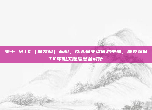 关于 MTK(联发科)车机,以下是关键信息整理,联发科MTK车机关键信息全解析