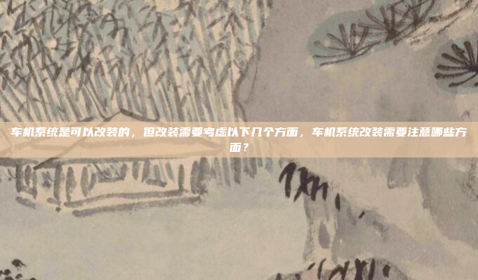 车机系统是可以改装的，但改装需要考虑以下几个方面，车机系统改装需要注意哪些方面？