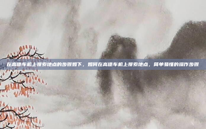 在高德车机上搜索地点的步骤如下，如何在高德车机上搜索地点，简单易懂的操作步骤