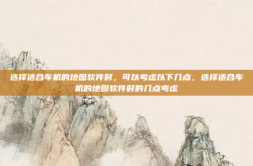选择适合车机的地图软件时，可以考虑以下几点，选择适合车机的地图软件时的几点考虑