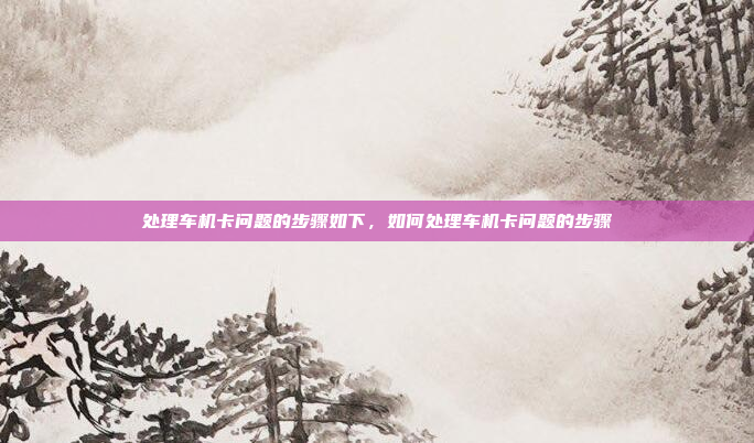 处理车机卡问题的步骤如下，如何处理车机卡问题的步骤