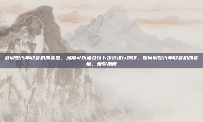 要调整汽车收音机的音量，通常可以通过以下步骤进行操作，如何调整汽车收音机的音量，步骤指南