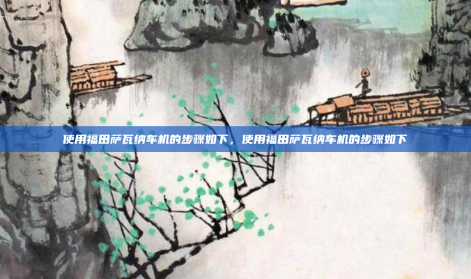 使用福田萨瓦纳车机的步骤如下，使用福田萨瓦纳车机的步骤如下