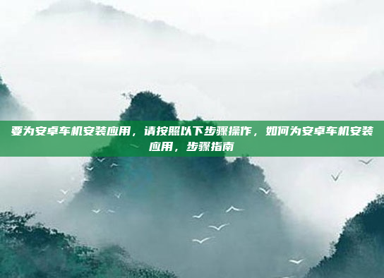 要为安卓车机安装应用，请按照以下步骤操作，如何为安卓车机安装应用，步骤指南