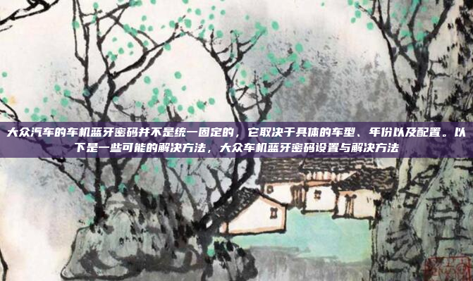 大众汽车的车机蓝牙密码并不是统一固定的，它取决于具体的车型、年份以及配置。以下是一些可能的解决方法，大众车机蓝牙密码设置与解决方法