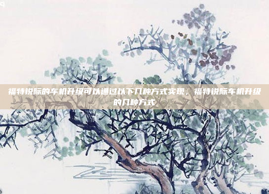 福特锐际的车机升级可以通过以下几种方式实现，福特锐际车机升级的几种方式