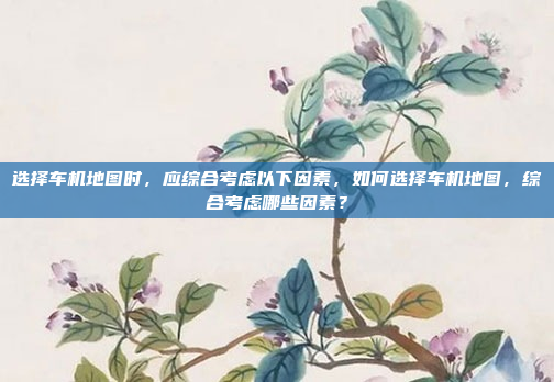选择车机地图时，应综合考虑以下因素，如何选择车机地图，综合考虑哪些因素？