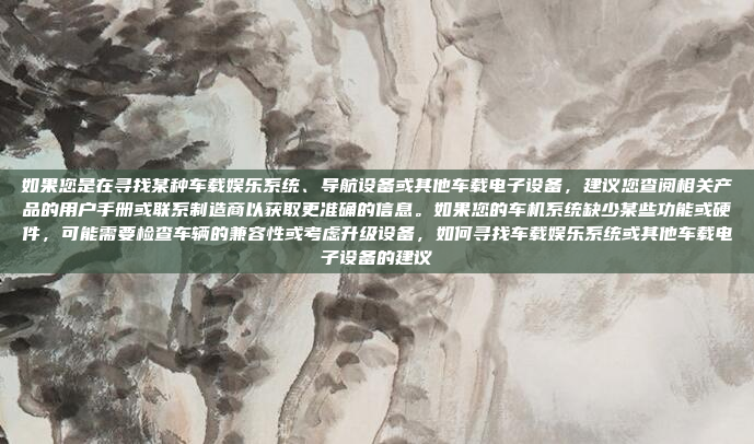 如果您是在寻找某种车载娱乐系统、导航设备或其他车载电子设备,建议您查阅相关产品的用户手册或联系制造商以获取更准确的信息。如果您的车机系统缺少某些功能或硬件,可能需要检查车辆的兼容性或考虑升级设备,如何寻找车载娱乐系统或其他车载电子设备的建议