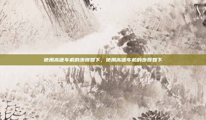 使用高德车机的步骤如下，使用高德车机的步骤如下