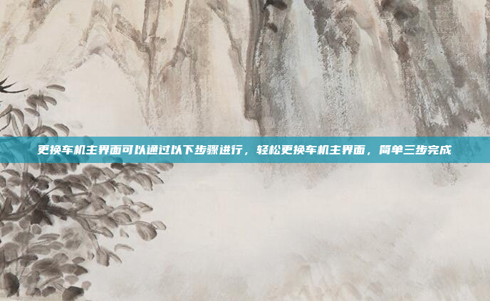更换车机主界面可以通过以下步骤进行,轻松更换车机主界面,简单三步完成