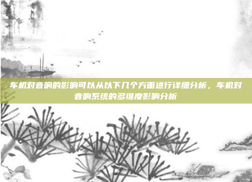 车机对音响的影响可以从以下几个方面进行详细分析，车机对音响系统的多维度影响分析