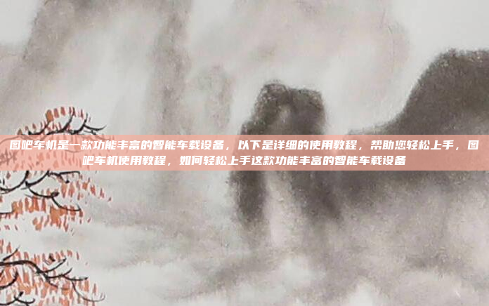 图吧车机是一款功能丰富的智能车载设备，以下是详细的使用教程，帮助您轻松上手，图吧车机使用教程，如何轻松上手这款功能丰富的智能车载设备