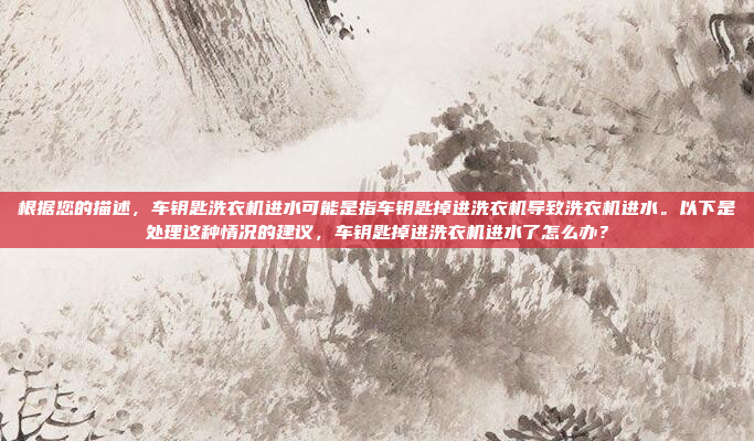 根据您的描述，车钥匙洗衣机进水可能是指车钥匙掉进洗衣机导致洗衣机进水。以下是处理这种情况的建议，车钥匙掉进洗衣机进水了怎么办？