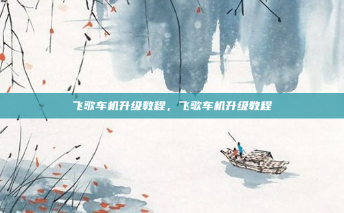 飞歌车机升级教程，飞歌车机升级教程