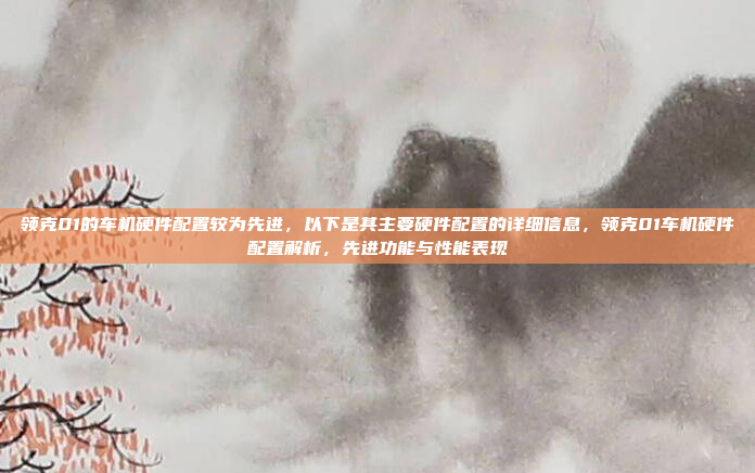 领克01的车机硬件配置较为先进，以下是其主要硬件配置的详细信息，领克01车机硬件配置解析，先进功能与性能表现