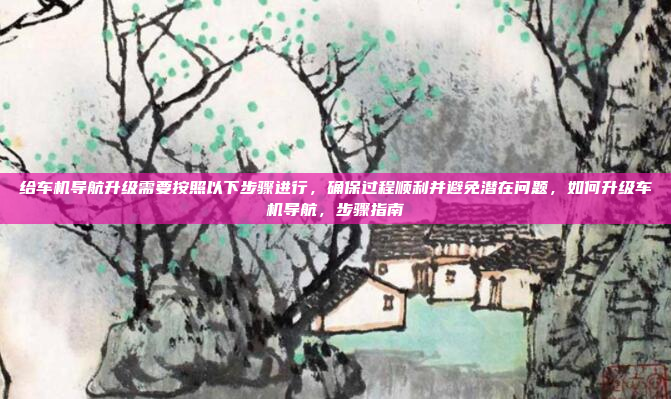 给车机导航升级需要按照以下步骤进行，确保过程顺利并避免潜在问题，如何升级车机导航，步骤指南