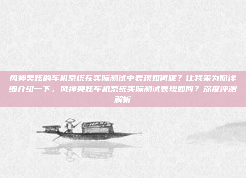 风神奕炫的车机系统在实际测试中表现如何呢？让我来为你详细介绍一下，风神奕炫车机系统实际测试表现如何？深度评测解析