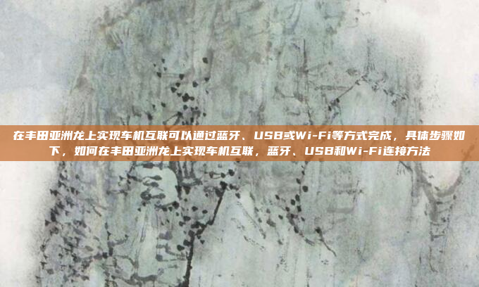 在丰田亚洲龙上实现车机互联可以通过蓝牙、USB或Wi-Fi等方式完成，具体步骤如下，如何在丰田亚洲龙上实现车机互联，蓝牙、USB和Wi-Fi连接方法