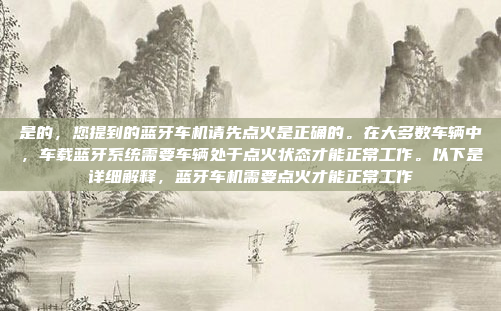 是的，您提到的蓝牙车机请先点火是正确的。在大多数车辆中，车载蓝牙系统需要车辆处于点火状态才能正常工作。以下是详细解释，蓝牙车机需要点火才能正常工作