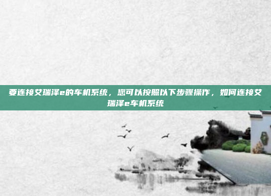 要连接艾瑞泽e的车机系统，您可以按照以下步骤操作，如何连接艾瑞泽e车机系统