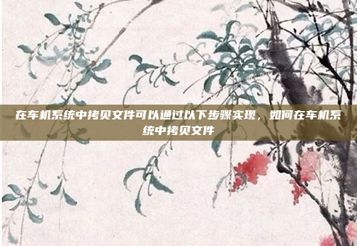 在车机系统中拷贝文件可以通过以下步骤实现，如何在车机系统中拷贝文件