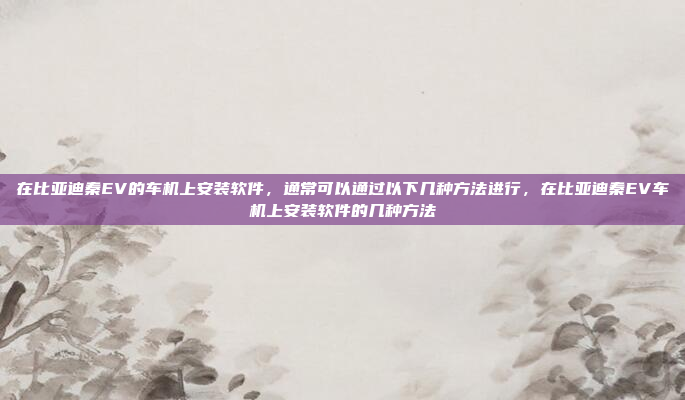 在比亚迪秦EV的车机上安装软件，通常可以通过以下几种方法进行，在比亚迪秦EV车机上安装软件的几种方法