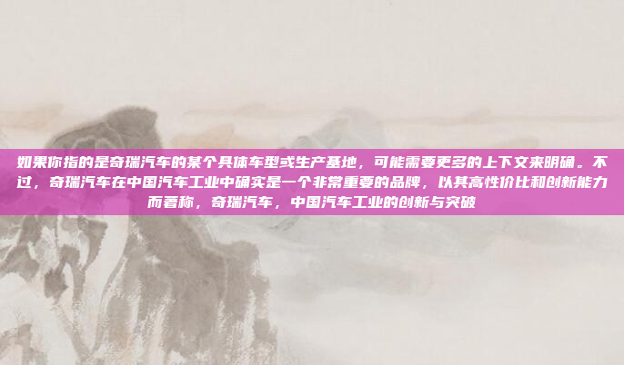如果你指的是奇瑞汽车的某个具体车型或生产基地，可能需要更多的上下文来明确。不过，奇瑞汽车在中国汽车工业中确实是一个非常重要的品牌，以其高性价比和创新能力而著称，奇瑞汽车，中国汽车工业的创新与突破