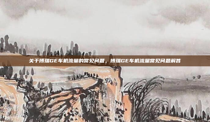 关于博瑞GE车机流量的常见问题，博瑞GE车机流量常见问题解答