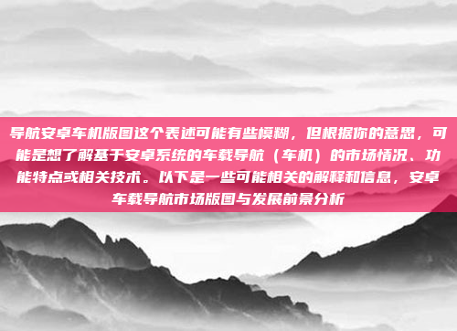 导航安卓车机版图这个表述可能有些模糊，但根据你的意思，可能是想了解基于安卓系统的车载导航（车机）的市场情况、功能特点或相关技术。以下是一些可能相关的解释和信息，安卓车载导航市场版图与发展前景分析