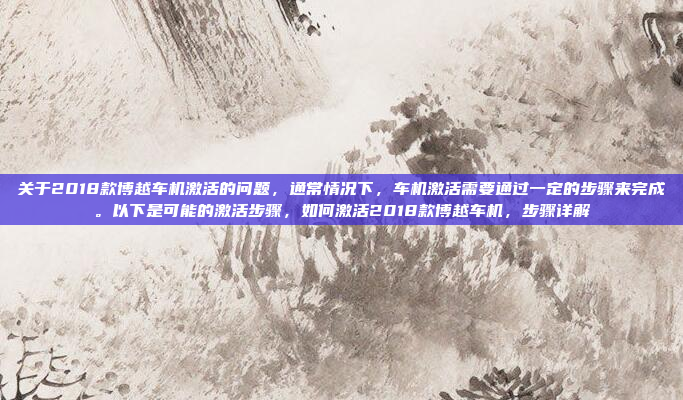 关于2018款博越车机激活的问题，通常情况下，车机激活需要通过一定的步骤来完成。以下是可能的激活步骤，如何激活2018款博越车机，步骤详解