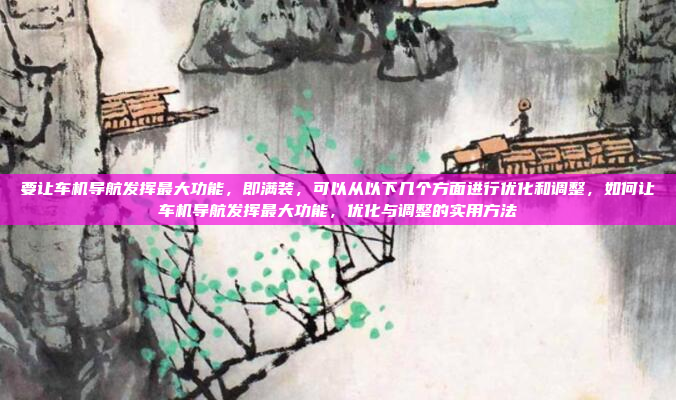 要让车机导航发挥最大功能，即满装，可以从以下几个方面进行优化和调整，如何让车机导航发挥最大功能，优化与调整的实用方法
