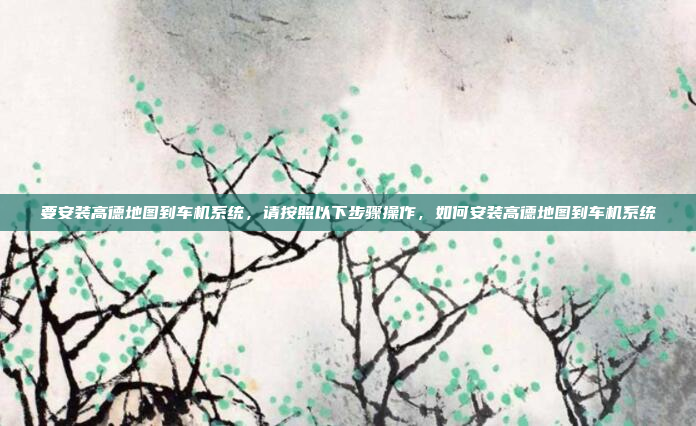 要安装高德地图到车机系统，请按照以下步骤操作，如何安装高德地图到车机系统