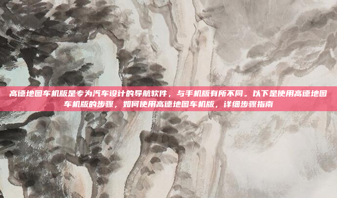 高德地图车机版是专为汽车设计的导航软件，与手机版有所不同。以下是使用高德地图车机版的步骤，如何使用高德地图车机版，详细步骤指南