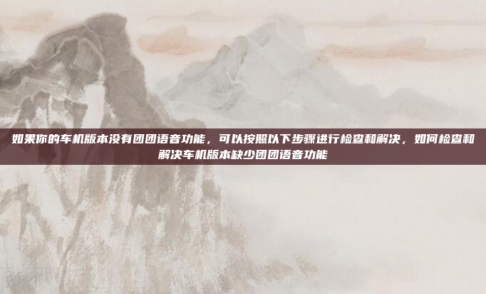如果你的车机版本没有团团语音功能，可以按照以下步骤进行检查和解决，如何检查和解决车机版本缺少团团语音功能