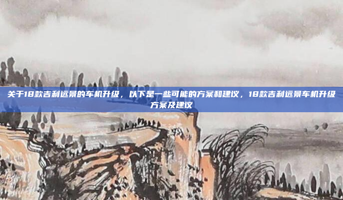 关于18款吉利远景的车机升级，以下是一些可能的方案和建议，18款吉利远景车机升级方案及建议