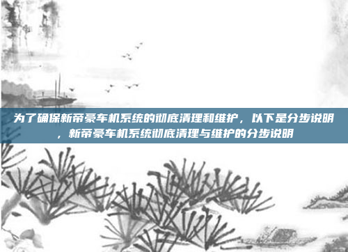 为了确保新帝豪车机系统的彻底清理和维护，以下是分步说明，新帝豪车机系统彻底清理与维护的分步说明
