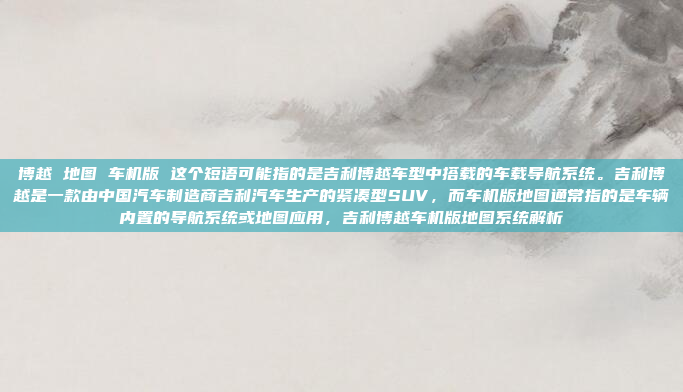 博越 地图 车机版 这个短语可能指的是吉利博越车型中搭载的车载导航系统。吉利博越是一款由中国汽车制造商吉利汽车生产的紧凑型SUV，而车机版地图通常指的是车辆内置的导航系统或地图应用，吉利博越车机版地图系统解析