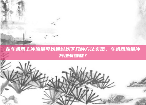 在车机版上冲流量可以通过以下几种方法实现，车机版流量冲方法有哪些？