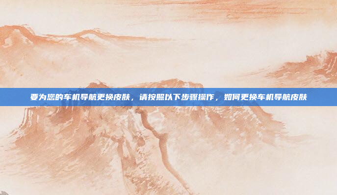 要为您的车机导航更换皮肤,请按照以下步骤操作,如何更换车机导航皮肤