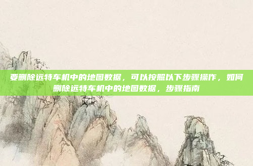 要删除远特车机中的地图数据,可以按照以下步骤操作,如何删除远特车机中的地图数据,步骤指南