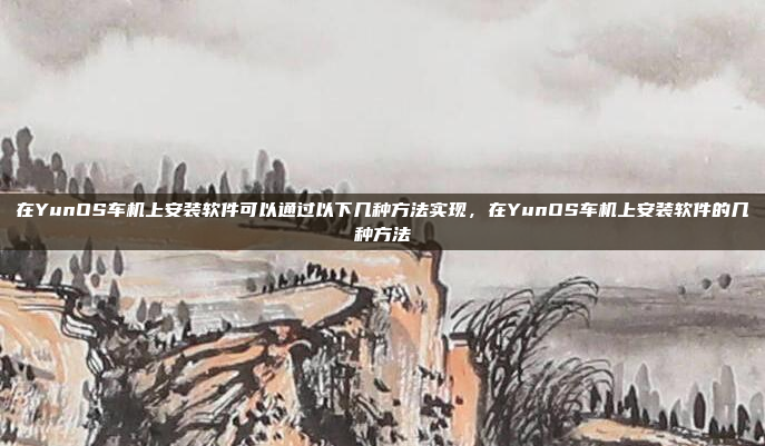 在YunOS车机上安装软件可以通过以下几种方法实现,在YunOS车机上安装软件的几种方法