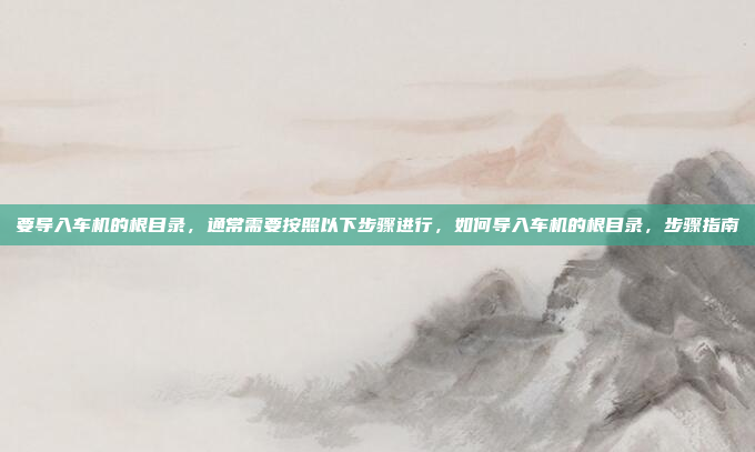 要导入车机的根目录，通常需要按照以下步骤进行，如何导入车机的根目录，步骤指南