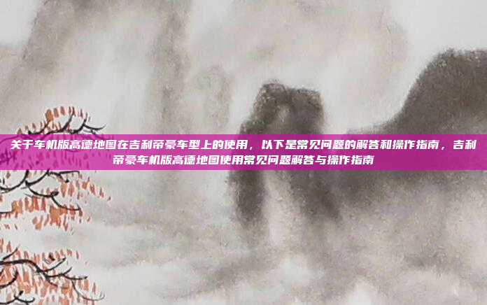 关于车机版高德地图在吉利帝豪车型上的使用，以下是常见问题的解答和操作指南，吉利帝豪车机版高德地图使用常见问题解答与操作指南