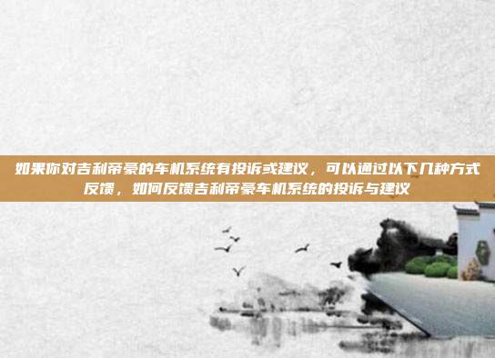 如果你对吉利帝豪的车机系统有投诉或建议，可以通过以下几种方式反馈，如何反馈吉利帝豪车机系统的投诉与建议