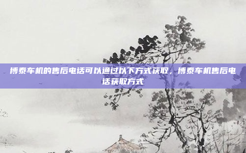 博泰车机的售后电话可以通过以下方式获取，博泰车机售后电话获取方式