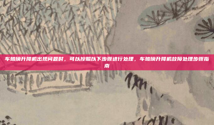 车玻璃升降机出现问题时,可以按照以下步骤进行处理,车玻璃升降机故障处理步骤指南